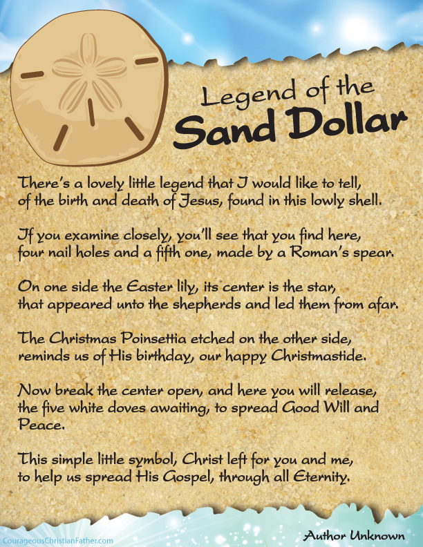 The Legend of the Sand Dollar The Sand Dollar Legend is an Easter and Christmas favorite which tells a story that includes the five slits representing the wounds on Christ when on the cross, the Easter lily with a star in the middle representing the star of Bethlehem and on the back is the outline of a Poinsettia, the Christmas flower. There's a lovely little legend that I would like to tell, of the birth and death of Jesus, found in this lowly shell. If you examine closely, you'll see that you find here, four nail holes and a fifth one, made by a Roman's spear. On one side the Easter lily, its center is the star, that appeared unto the shepherds and led them from afar. The Christmas Poinsettia etched on the other side, reminds us of His birthday, our happy Christmastide. Now break the center open, and here you will release, the five white doves awaiting, to spread Good Will and Peace. This simple little symbol, Christ left for you and me, to help us spread His Gospel, through all Eternity. Free Easter Printables