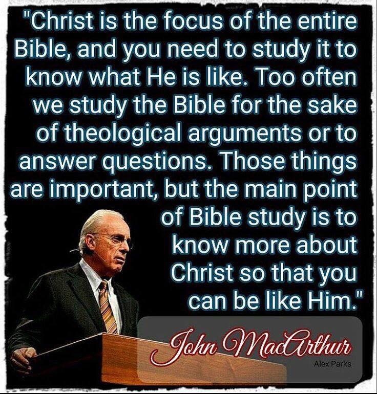 Christ is the focus Of the entire Bible, and you need to study it to know what He is like. Too often we study the Bible for the sake of theological arguments or to answer questions. Those things are important, but the main point of Bible study is to know more about Christ so that you can be like Him. John MacArthur